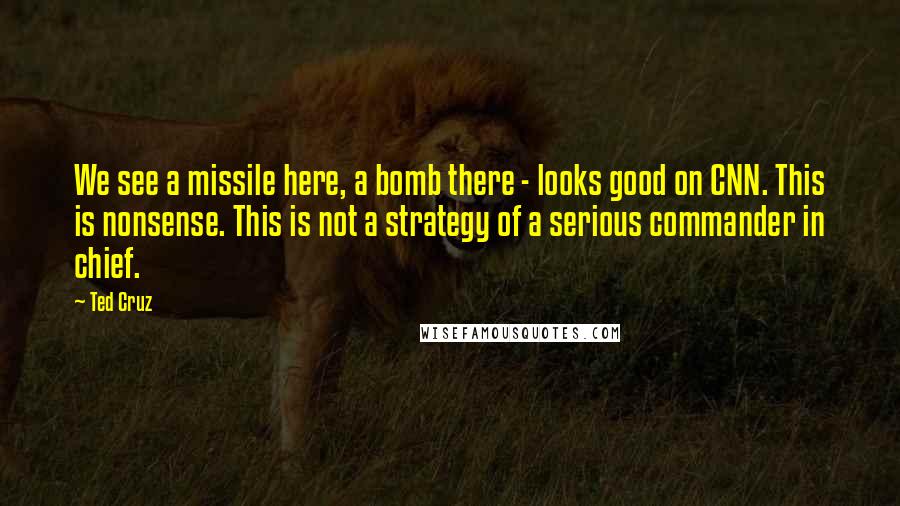 Ted Cruz Quotes: We see a missile here, a bomb there - looks good on CNN. This is nonsense. This is not a strategy of a serious commander in chief.