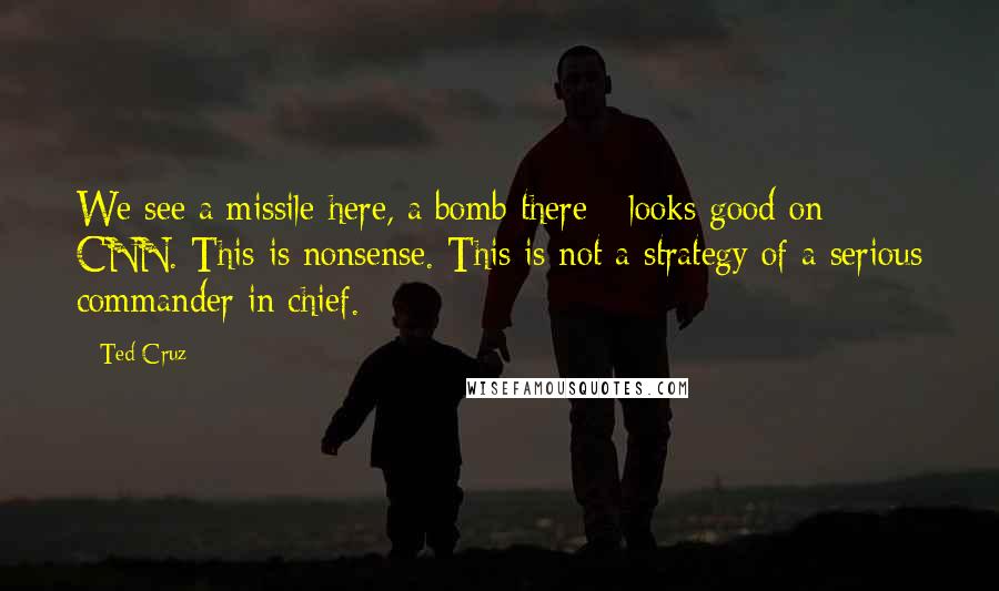 Ted Cruz Quotes: We see a missile here, a bomb there - looks good on CNN. This is nonsense. This is not a strategy of a serious commander in chief.