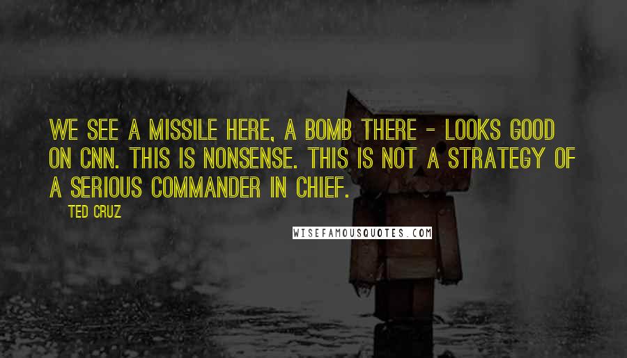 Ted Cruz Quotes: We see a missile here, a bomb there - looks good on CNN. This is nonsense. This is not a strategy of a serious commander in chief.