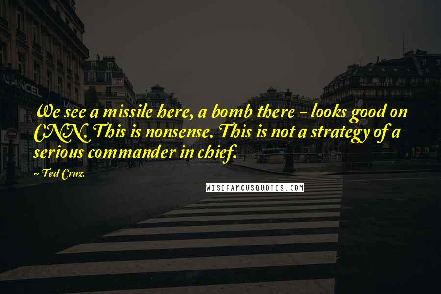 Ted Cruz Quotes: We see a missile here, a bomb there - looks good on CNN. This is nonsense. This is not a strategy of a serious commander in chief.