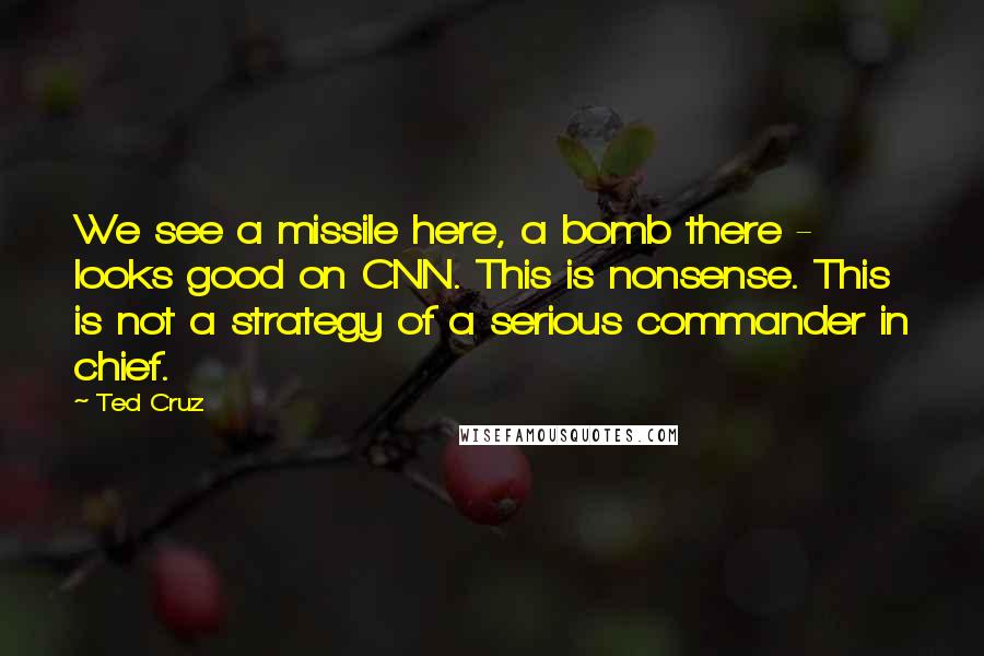 Ted Cruz Quotes: We see a missile here, a bomb there - looks good on CNN. This is nonsense. This is not a strategy of a serious commander in chief.