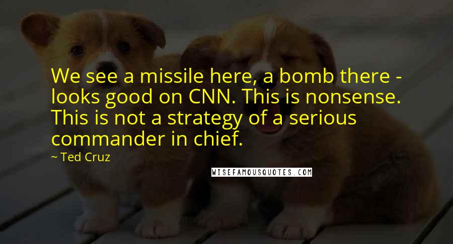 Ted Cruz Quotes: We see a missile here, a bomb there - looks good on CNN. This is nonsense. This is not a strategy of a serious commander in chief.