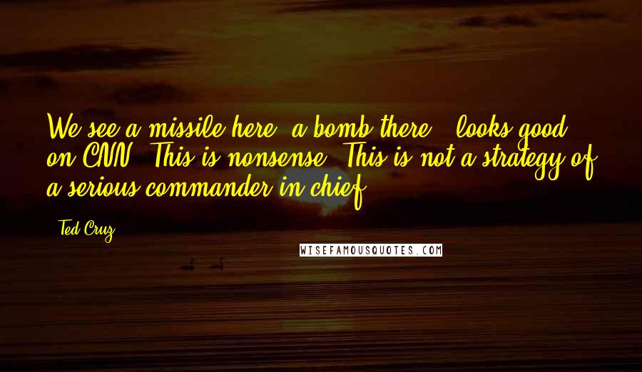 Ted Cruz Quotes: We see a missile here, a bomb there - looks good on CNN. This is nonsense. This is not a strategy of a serious commander in chief.