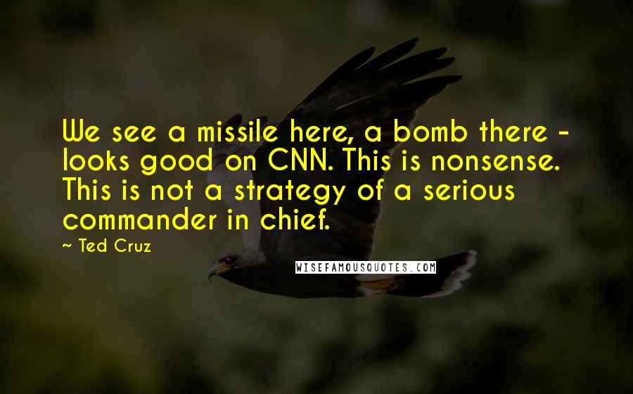 Ted Cruz Quotes: We see a missile here, a bomb there - looks good on CNN. This is nonsense. This is not a strategy of a serious commander in chief.