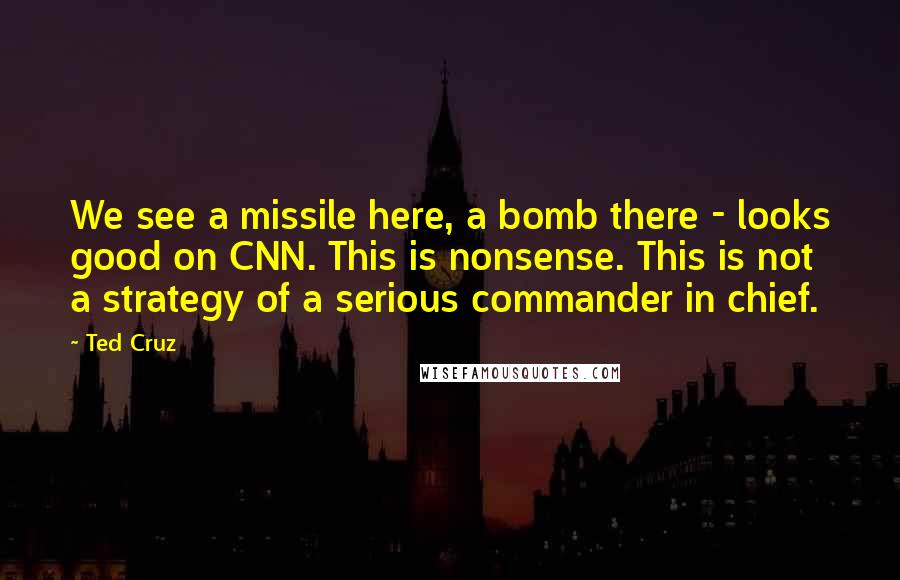 Ted Cruz Quotes: We see a missile here, a bomb there - looks good on CNN. This is nonsense. This is not a strategy of a serious commander in chief.
