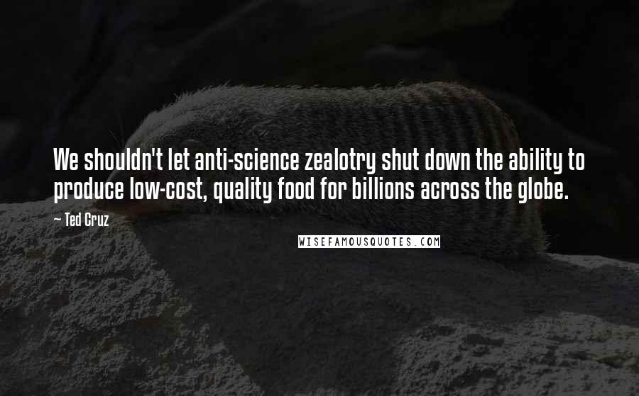 Ted Cruz Quotes: We shouldn't let anti-science zealotry shut down the ability to produce low-cost, quality food for billions across the globe.