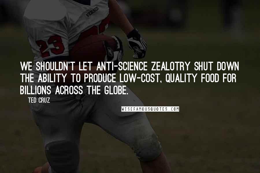 Ted Cruz Quotes: We shouldn't let anti-science zealotry shut down the ability to produce low-cost, quality food for billions across the globe.