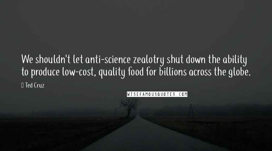 Ted Cruz Quotes: We shouldn't let anti-science zealotry shut down the ability to produce low-cost, quality food for billions across the globe.