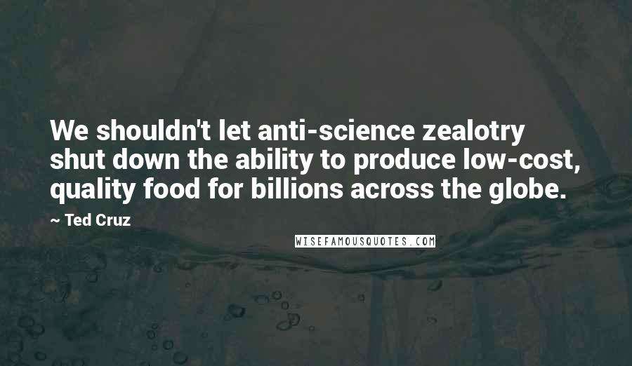 Ted Cruz Quotes: We shouldn't let anti-science zealotry shut down the ability to produce low-cost, quality food for billions across the globe.