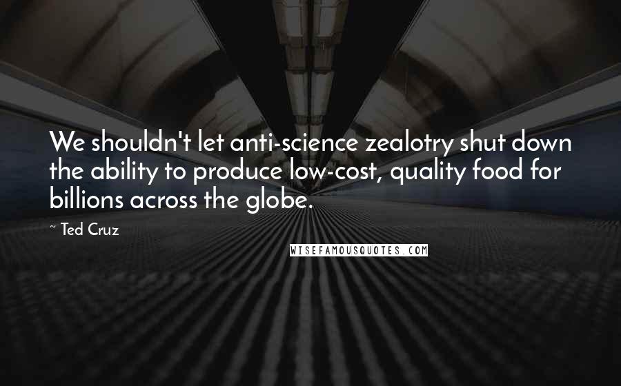 Ted Cruz Quotes: We shouldn't let anti-science zealotry shut down the ability to produce low-cost, quality food for billions across the globe.