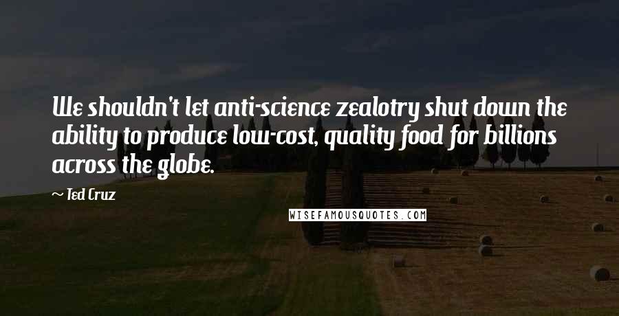 Ted Cruz Quotes: We shouldn't let anti-science zealotry shut down the ability to produce low-cost, quality food for billions across the globe.