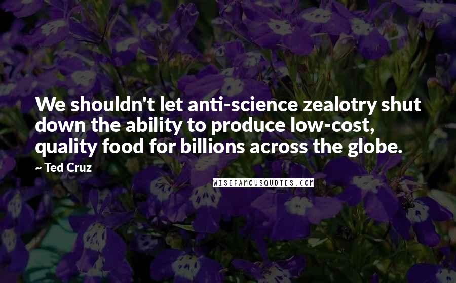 Ted Cruz Quotes: We shouldn't let anti-science zealotry shut down the ability to produce low-cost, quality food for billions across the globe.