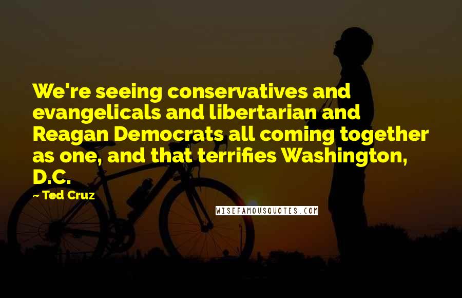 Ted Cruz Quotes: We're seeing conservatives and evangelicals and libertarian and Reagan Democrats all coming together as one, and that terrifies Washington, D.C.