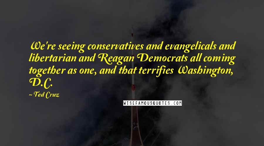 Ted Cruz Quotes: We're seeing conservatives and evangelicals and libertarian and Reagan Democrats all coming together as one, and that terrifies Washington, D.C.