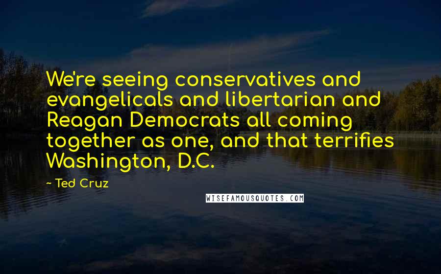 Ted Cruz Quotes: We're seeing conservatives and evangelicals and libertarian and Reagan Democrats all coming together as one, and that terrifies Washington, D.C.