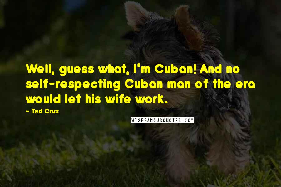 Ted Cruz Quotes: Well, guess what, I'm Cuban! And no self-respecting Cuban man of the era would let his wife work.