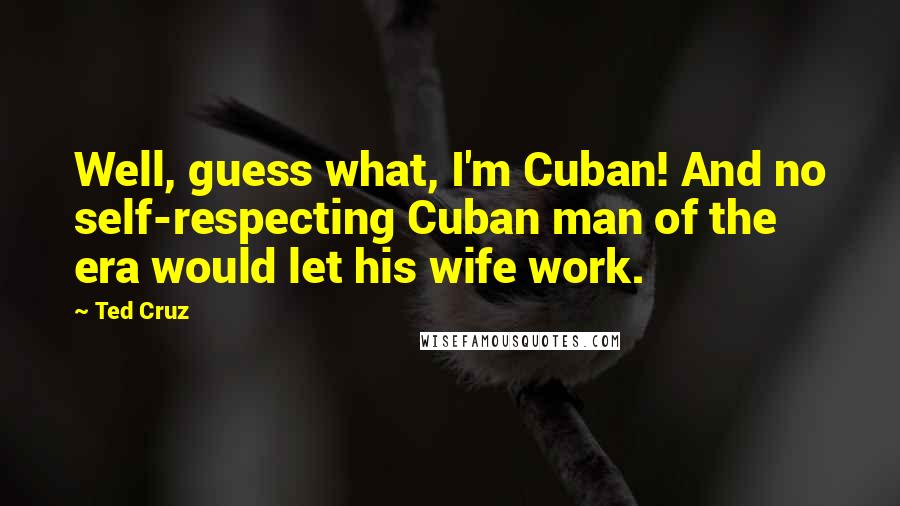 Ted Cruz Quotes: Well, guess what, I'm Cuban! And no self-respecting Cuban man of the era would let his wife work.