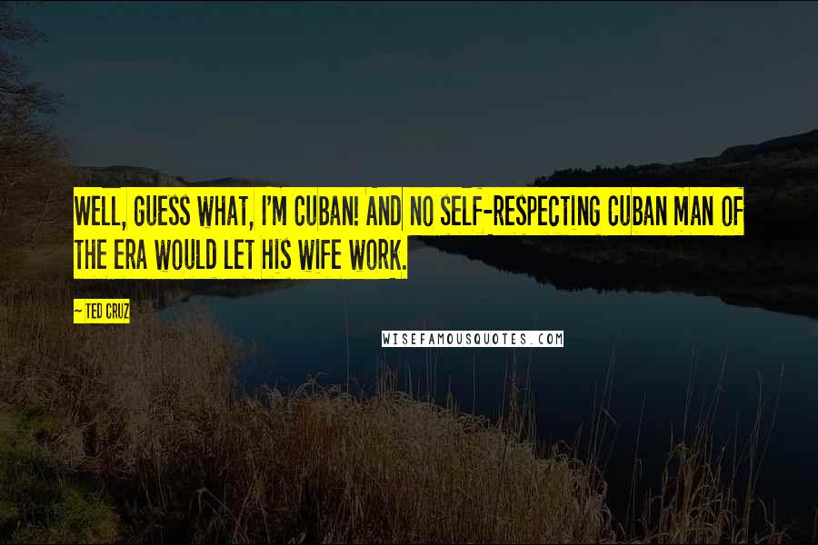 Ted Cruz Quotes: Well, guess what, I'm Cuban! And no self-respecting Cuban man of the era would let his wife work.