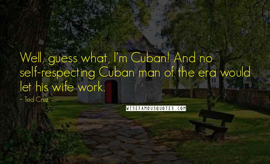 Ted Cruz Quotes: Well, guess what, I'm Cuban! And no self-respecting Cuban man of the era would let his wife work.