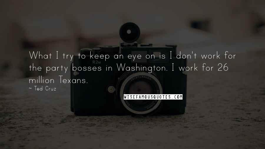 Ted Cruz Quotes: What I try to keep an eye on is I don't work for the party bosses in Washington. I work for 26 million Texans.