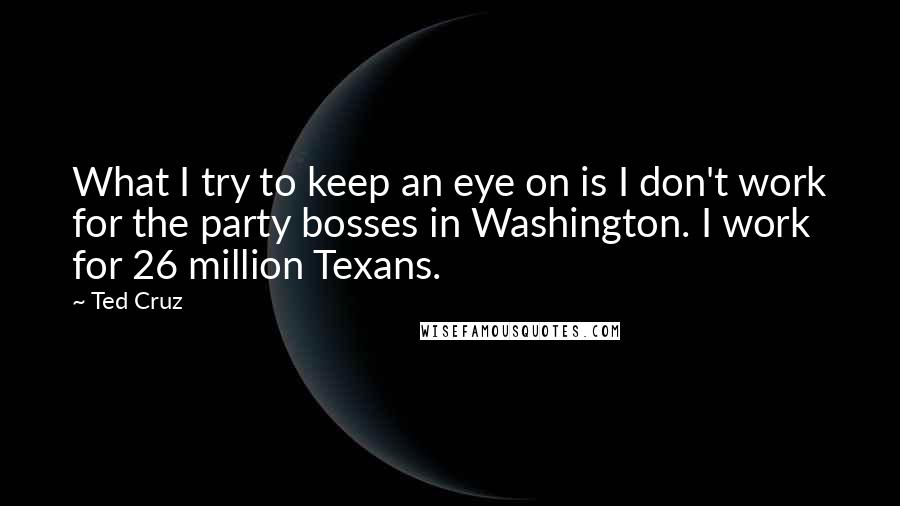 Ted Cruz Quotes: What I try to keep an eye on is I don't work for the party bosses in Washington. I work for 26 million Texans.