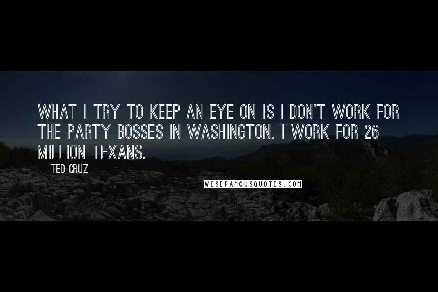 Ted Cruz Quotes: What I try to keep an eye on is I don't work for the party bosses in Washington. I work for 26 million Texans.