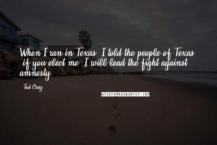 Ted Cruz Quotes: When I ran in Texas, I told the people of Texas, 'if you elect me, I will lead the fight against amnesty.'