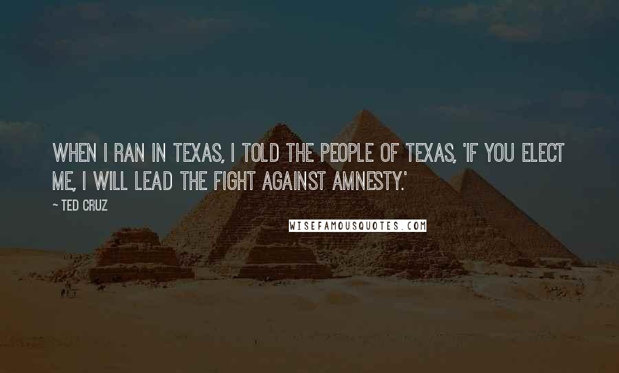 Ted Cruz Quotes: When I ran in Texas, I told the people of Texas, 'if you elect me, I will lead the fight against amnesty.'