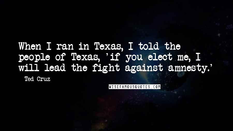 Ted Cruz Quotes: When I ran in Texas, I told the people of Texas, 'if you elect me, I will lead the fight against amnesty.'