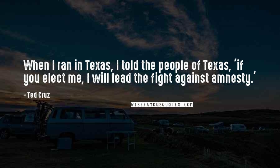 Ted Cruz Quotes: When I ran in Texas, I told the people of Texas, 'if you elect me, I will lead the fight against amnesty.'