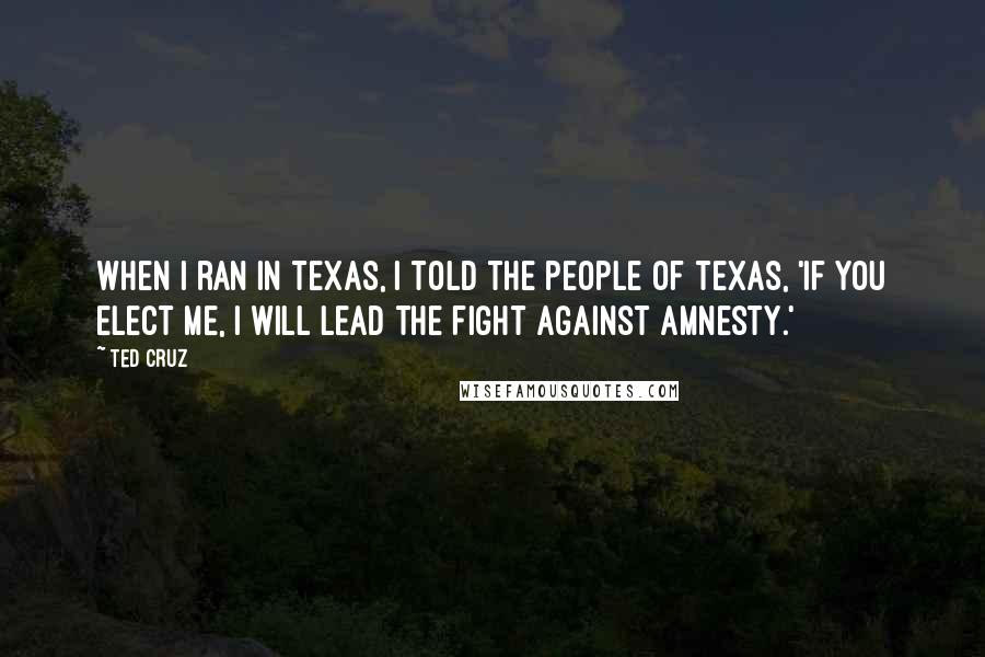 Ted Cruz Quotes: When I ran in Texas, I told the people of Texas, 'if you elect me, I will lead the fight against amnesty.'