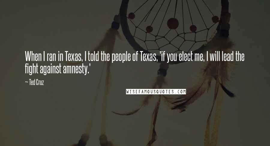 Ted Cruz Quotes: When I ran in Texas, I told the people of Texas, 'if you elect me, I will lead the fight against amnesty.'