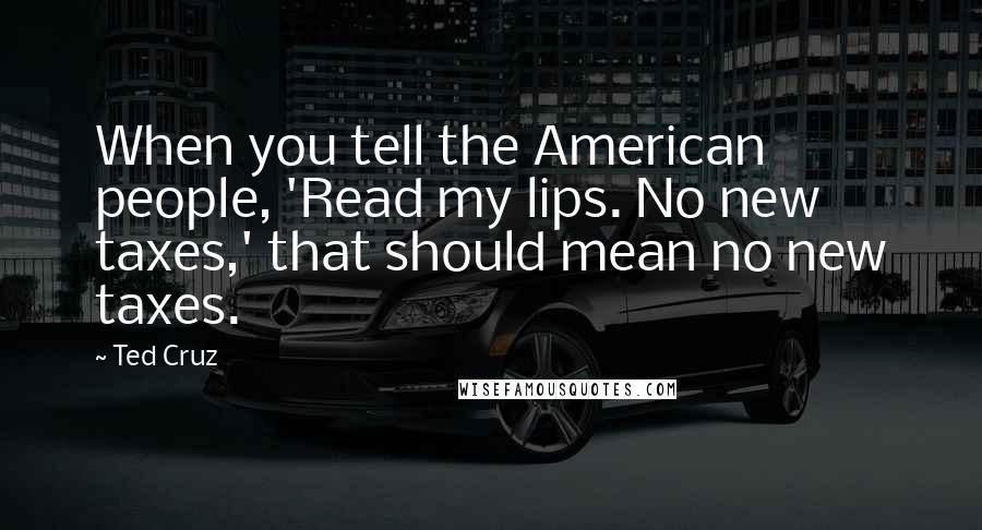 Ted Cruz Quotes: When you tell the American people, 'Read my lips. No new taxes,' that should mean no new taxes.