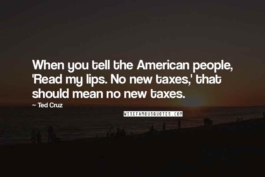 Ted Cruz Quotes: When you tell the American people, 'Read my lips. No new taxes,' that should mean no new taxes.