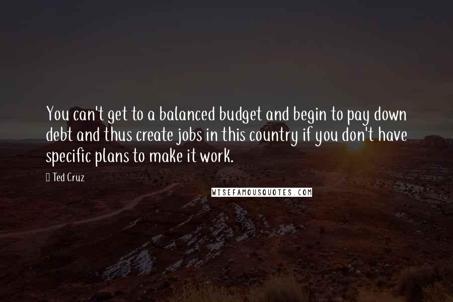 Ted Cruz Quotes: You can't get to a balanced budget and begin to pay down debt and thus create jobs in this country if you don't have specific plans to make it work.