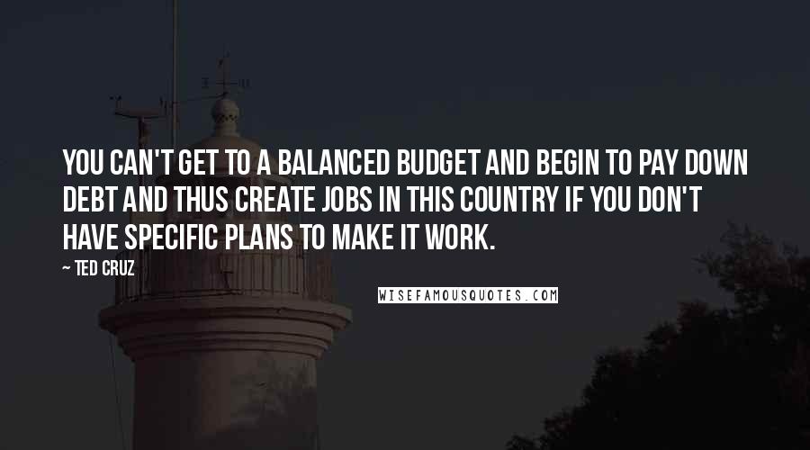 Ted Cruz Quotes: You can't get to a balanced budget and begin to pay down debt and thus create jobs in this country if you don't have specific plans to make it work.