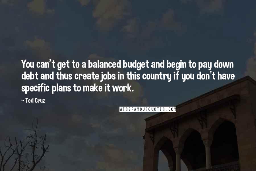 Ted Cruz Quotes: You can't get to a balanced budget and begin to pay down debt and thus create jobs in this country if you don't have specific plans to make it work.