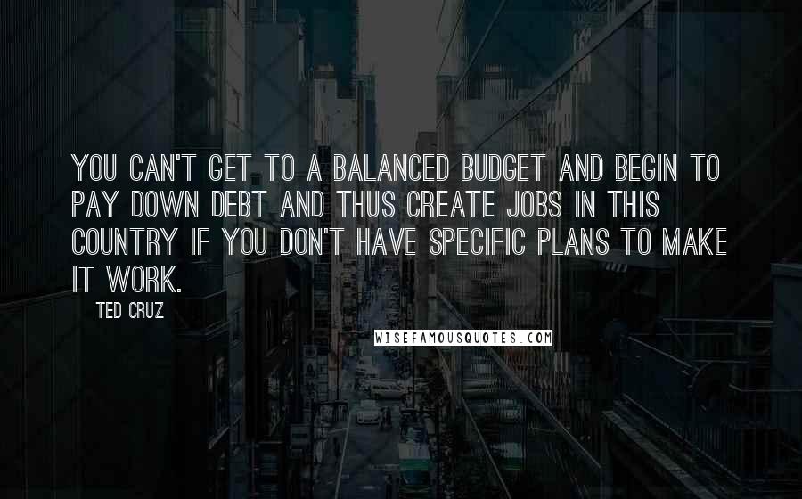 Ted Cruz Quotes: You can't get to a balanced budget and begin to pay down debt and thus create jobs in this country if you don't have specific plans to make it work.