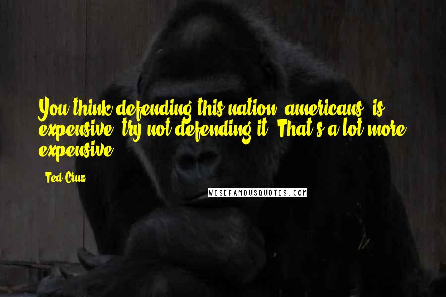 Ted Cruz Quotes: You think defending this nation [americans] is expensive, try not defending it. That's a lot more expensive.