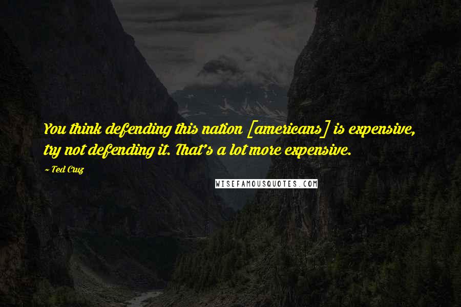 Ted Cruz Quotes: You think defending this nation [americans] is expensive, try not defending it. That's a lot more expensive.