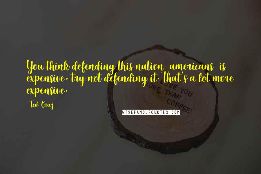 Ted Cruz Quotes: You think defending this nation [americans] is expensive, try not defending it. That's a lot more expensive.