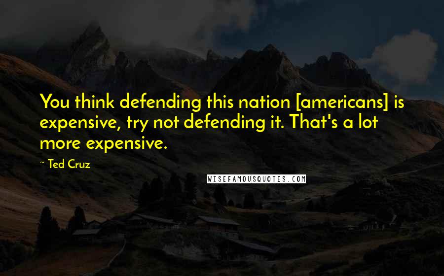 Ted Cruz Quotes: You think defending this nation [americans] is expensive, try not defending it. That's a lot more expensive.