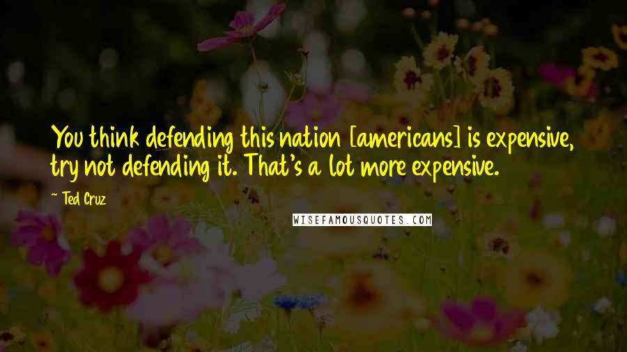 Ted Cruz Quotes: You think defending this nation [americans] is expensive, try not defending it. That's a lot more expensive.