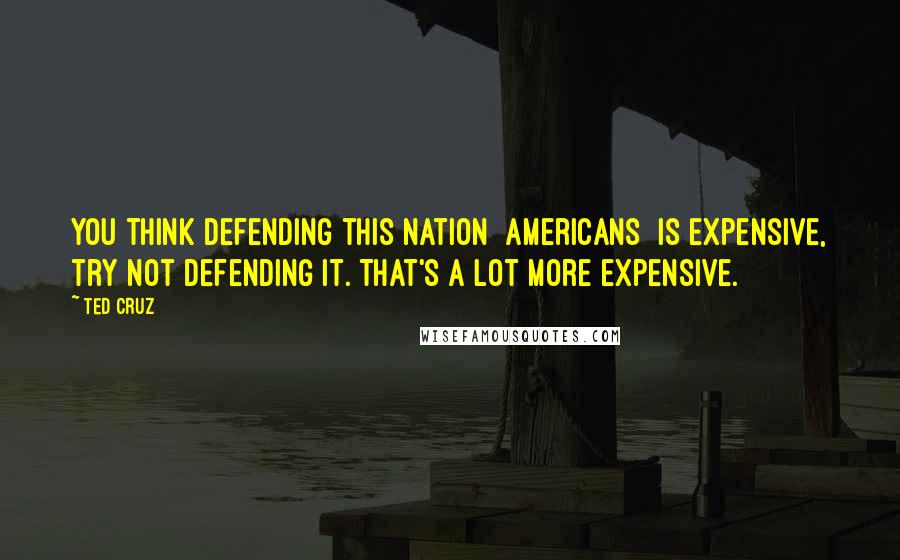 Ted Cruz Quotes: You think defending this nation [americans] is expensive, try not defending it. That's a lot more expensive.