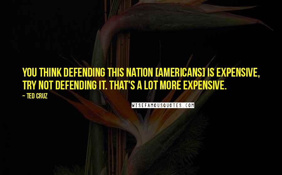 Ted Cruz Quotes: You think defending this nation [americans] is expensive, try not defending it. That's a lot more expensive.