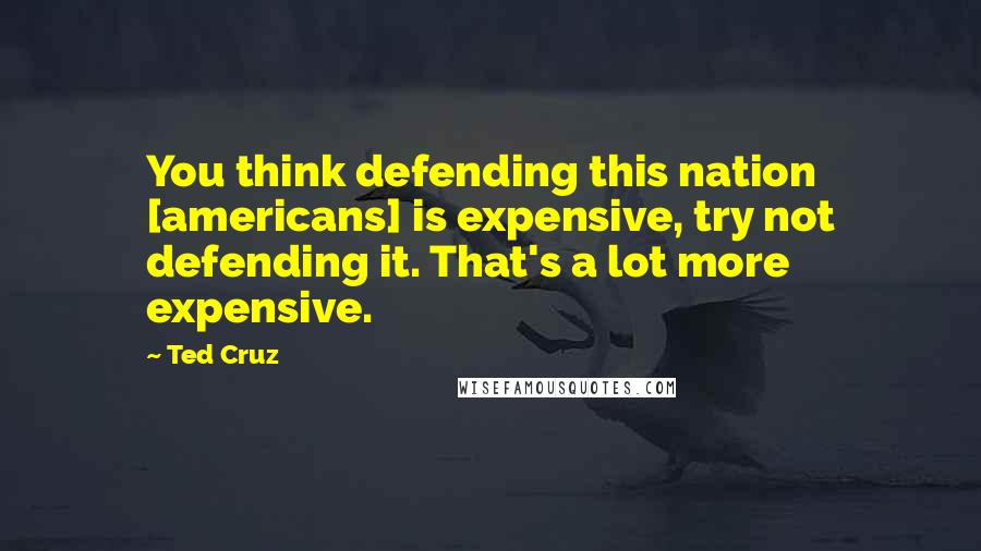 Ted Cruz Quotes: You think defending this nation [americans] is expensive, try not defending it. That's a lot more expensive.