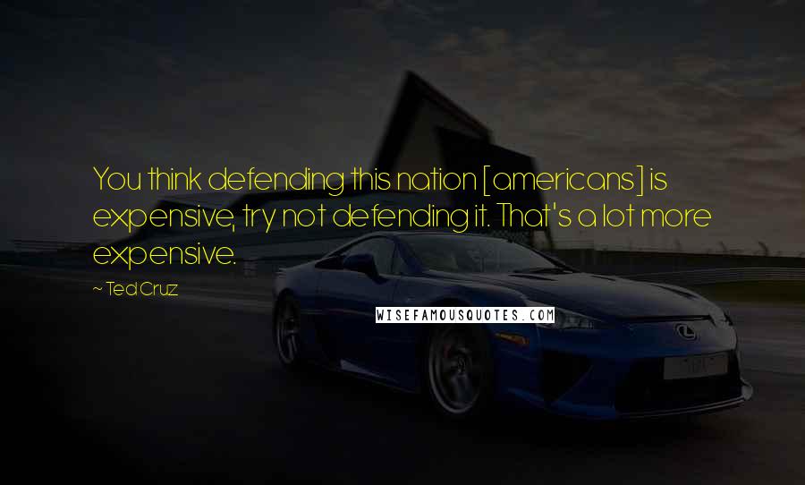 Ted Cruz Quotes: You think defending this nation [americans] is expensive, try not defending it. That's a lot more expensive.