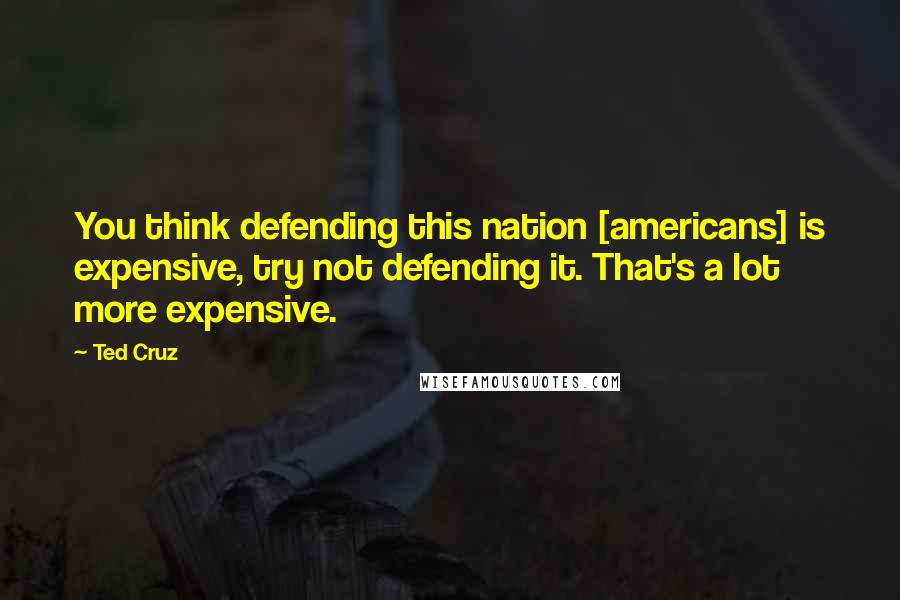 Ted Cruz Quotes: You think defending this nation [americans] is expensive, try not defending it. That's a lot more expensive.