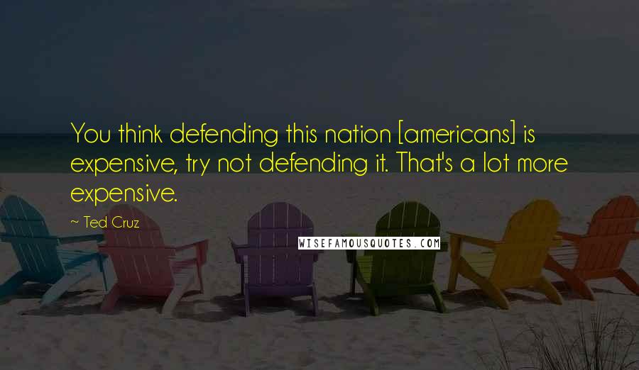 Ted Cruz Quotes: You think defending this nation [americans] is expensive, try not defending it. That's a lot more expensive.