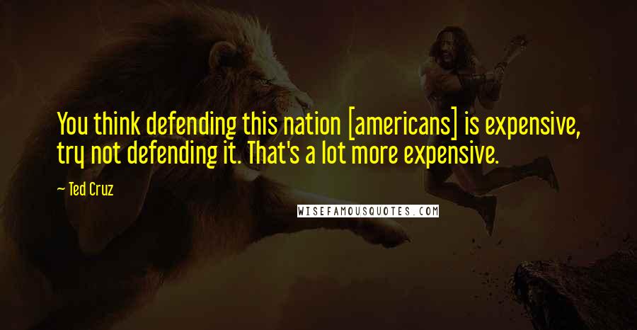 Ted Cruz Quotes: You think defending this nation [americans] is expensive, try not defending it. That's a lot more expensive.